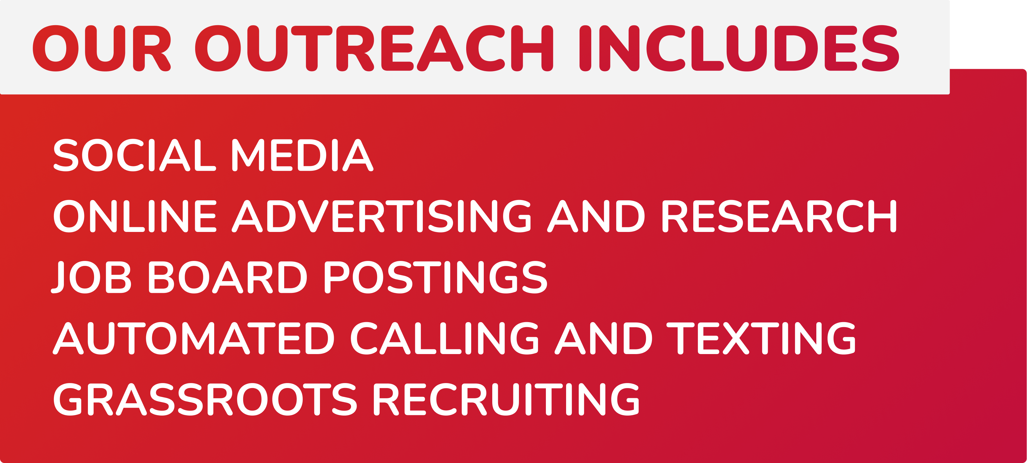 Our outreach includes: Social media, Online advertising and research, Job board postings, Automated calling and texting, Grassroots recruiting